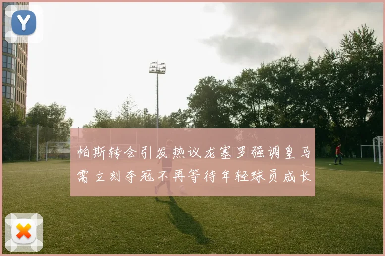 帕斯转会引发热议龙塞罗强调皇马需立刻夺冠不再等待年轻球员成长