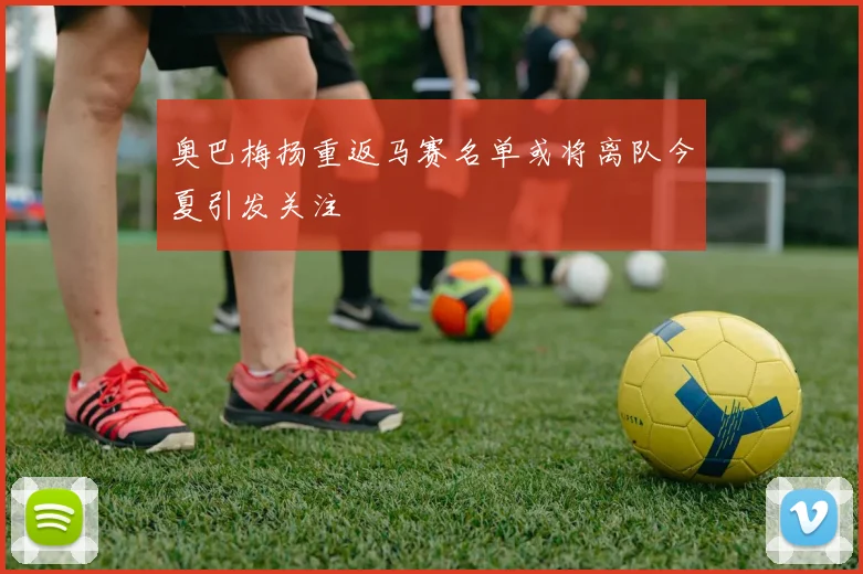 奥巴梅扬重返马赛名单或将离队今夏引发关注