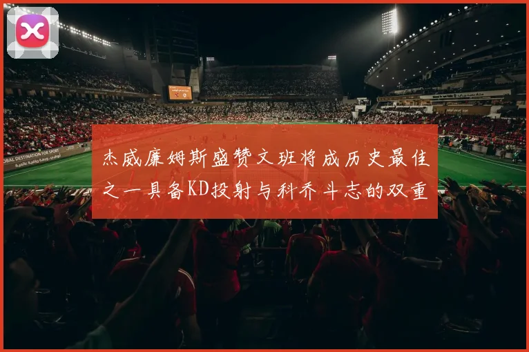 杰威廉姆斯盛赞文班将成历史最佳之一具备KD投射与科乔斗志的双重优势
