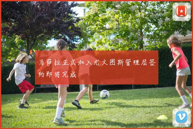 马萨拉正式加入尤文图斯管理层签约即将完成