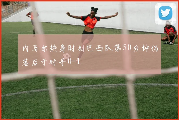 内马尔热身时刻巴西队第50分钟仍落后于对手0-1