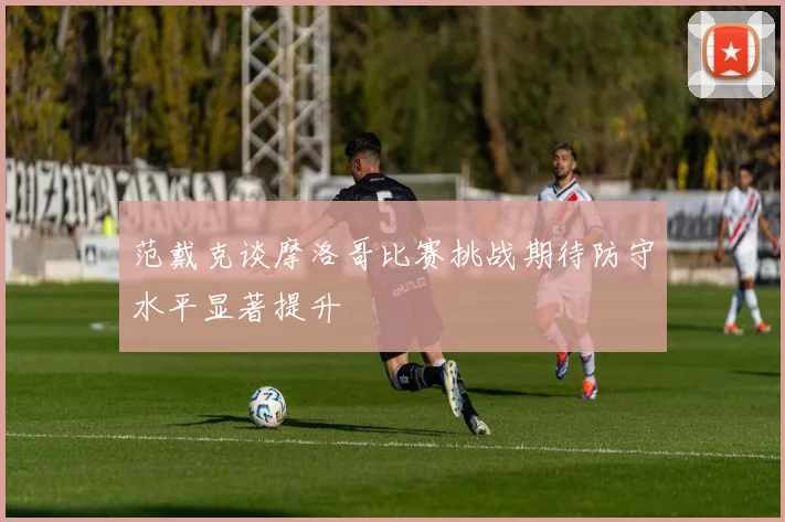 范戴克谈摩洛哥比赛挑战期待防守水平显著提升