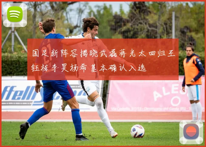 国足新阵容揭晓武磊蒋光太回归王钰栋李昊杨希基本确认入选