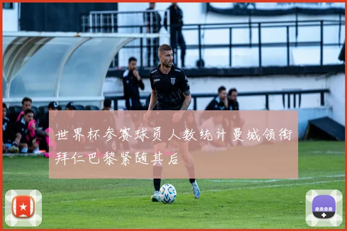 世界杯参赛球员人数统计曼城领衔拜仁巴黎紧随其后