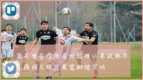 国足借鉴摩洛哥经验难以奏效韩乔生强调足球发展需脚踏实地