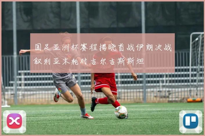 国足亚洲杯赛程揭晓首战伊朗次战叙利亚末轮对吉尔吉斯斯坦