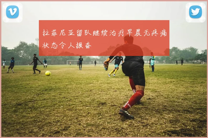 拉菲尼亚留队继续治疗早晨无疼痛状态令人振奋