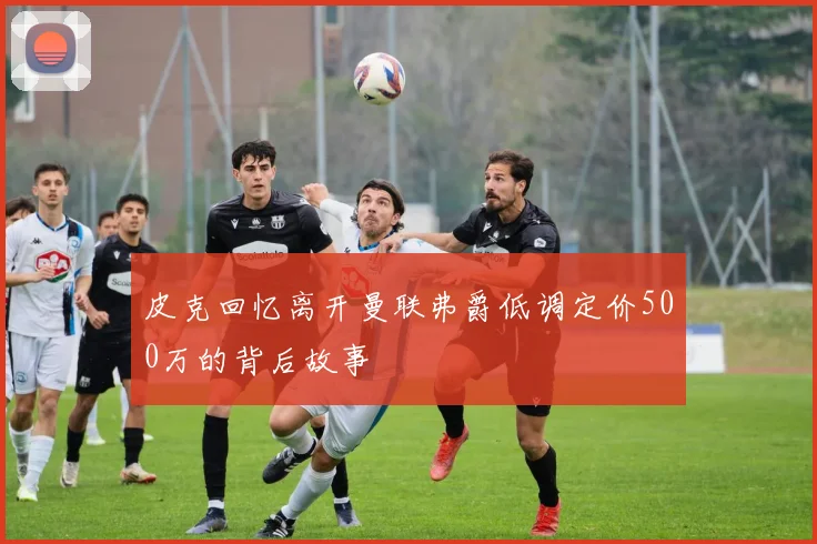 皮克回忆离开曼联弗爵低调定价500万的背后故事