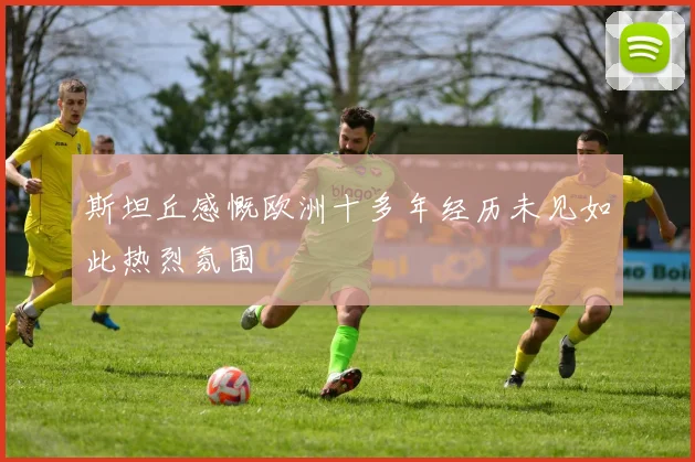 斯坦丘感慨欧洲十多年经历未见如此热烈氛围