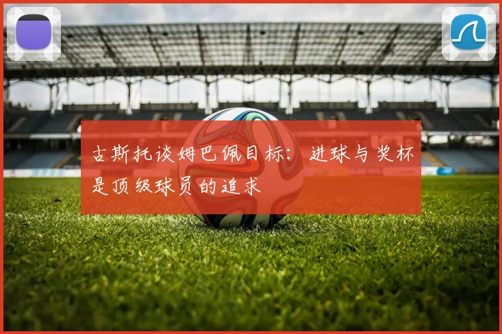 古斯托谈姆巴佩目标：进球与奖杯是顶级球员的追求
