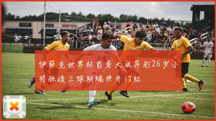 伊萨克世界杯首秀大放异彩26岁小将独造三球助瑞典开门红