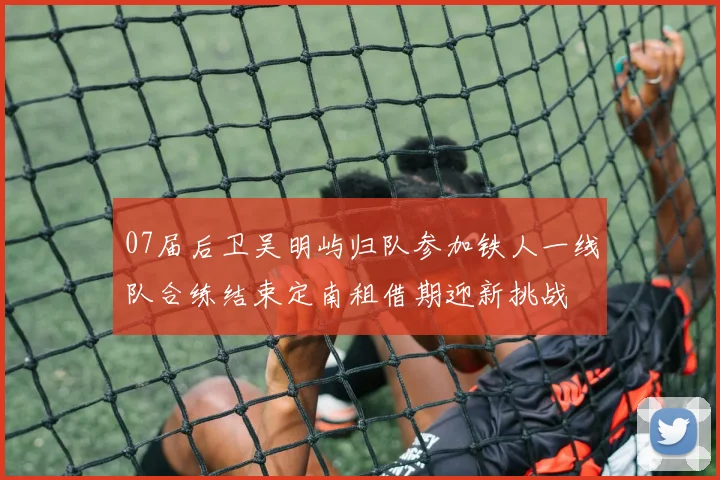 07届后卫吴明屿归队参加铁人一线队合练结束定南租借期迎新挑战