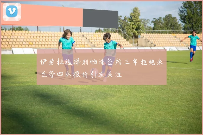 伊劳拉选择利物浦签约三年拒绝米兰等四队报价引发关注