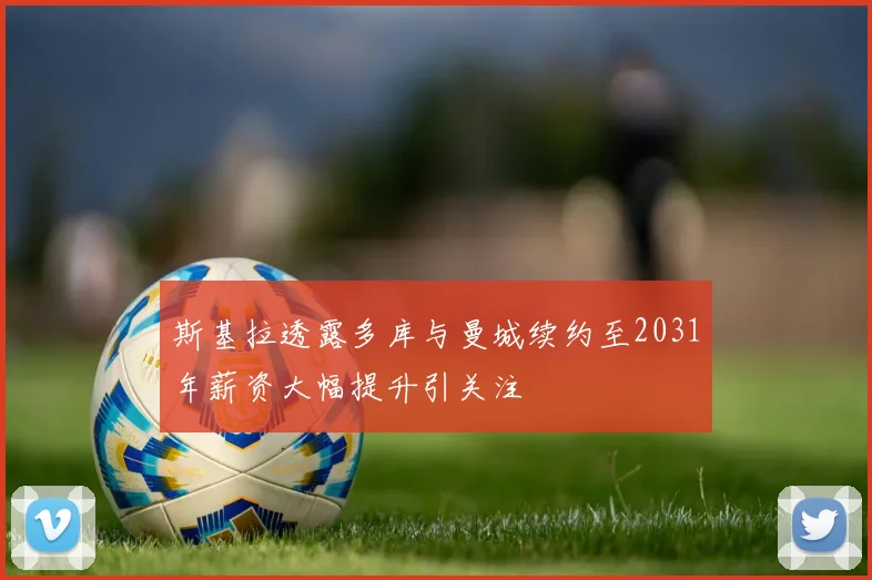 斯基拉透露多库与曼城续约至2031年薪资大幅提升引关注