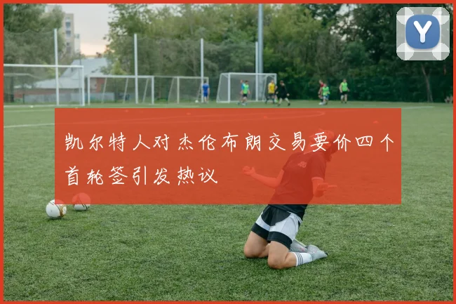 凯尔特人对杰伦布朗交易要价四个首轮签引发热议