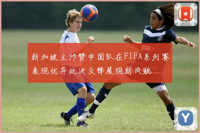 新加坡主帅赞中国队在FIFA系列赛表现优异此次交锋展现新风貌