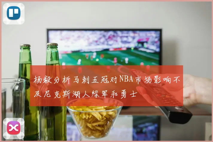 杨毅分析马刺五冠对NBA市场影响不及尼克斯湖人绿军和勇士