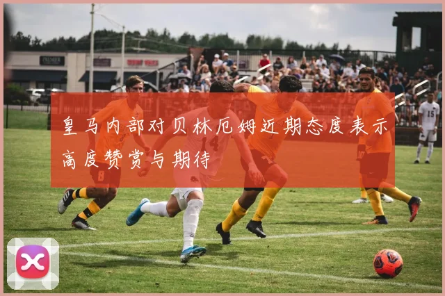 皇马内部对贝林厄姆近期态度表示高度赞赏与期待