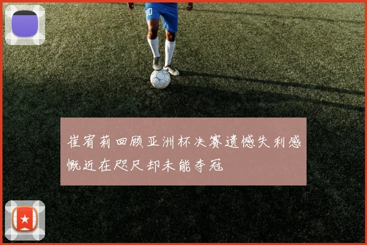 崔宥莉回顾亚洲杯决赛遗憾失利感慨近在咫尺却未能夺冠