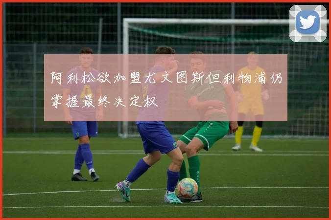 阿利松欲加盟尤文图斯但利物浦仍掌握最终决定权