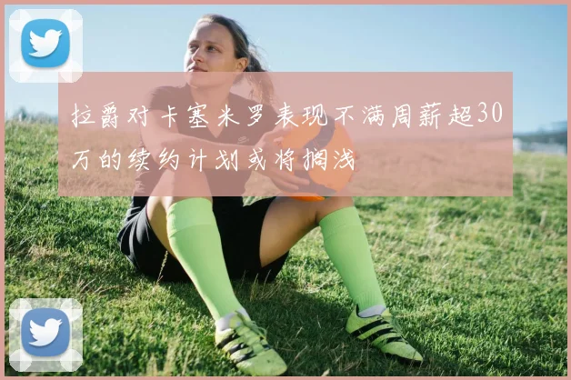 拉爵对卡塞米罗表现不满周薪超30万的续约计划或将搁浅