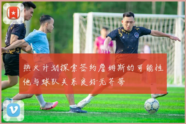 热火计划探索签约詹姆斯的可能性他与球队关系良好无芥蒂