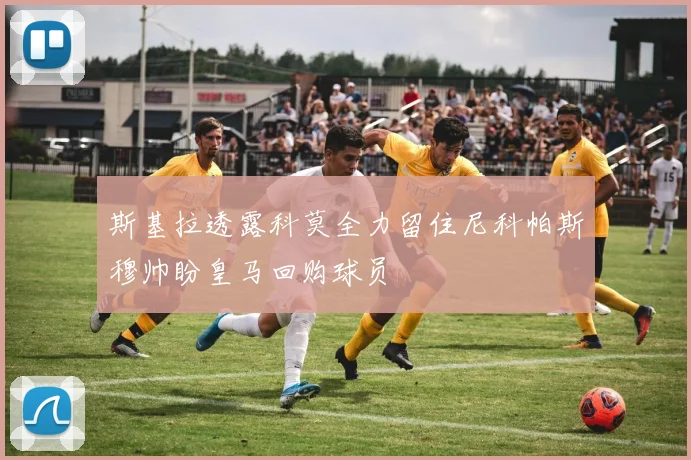 斯基拉透露科莫全力留住尼科帕斯穆帅盼皇马回购球员